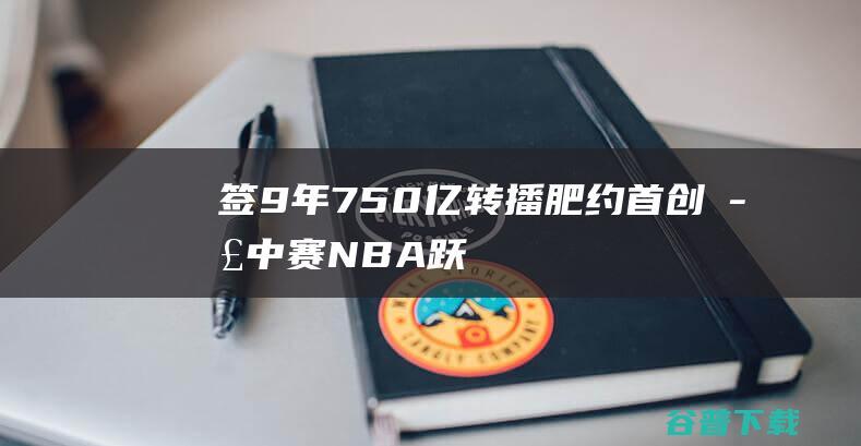 签9年750亿转播肥约、首创季中赛！NBA跃入「新次元」|奥运会|世界杯|三巨头